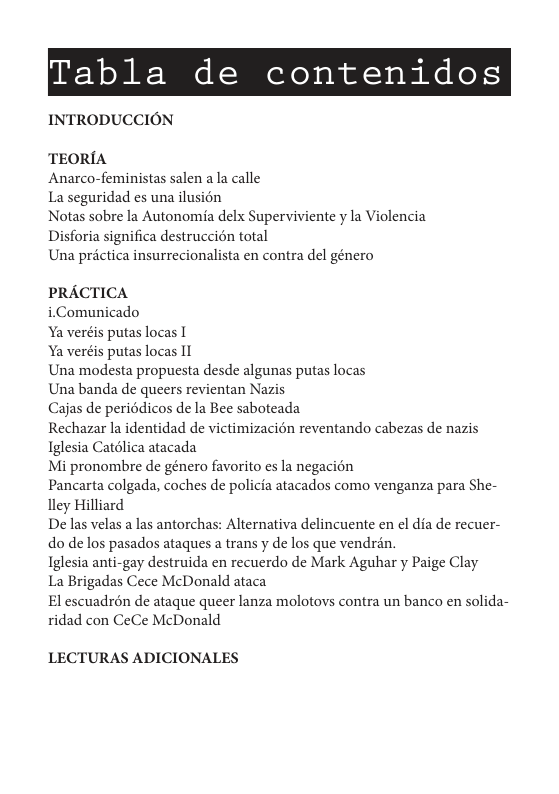 Tabla de contenidos  INTRODUCCION  TEORIA  Anarco-feministas salen a la calle  La seguridad es una ilusion  Notas sobre la Autonomia delx Superviviente y la Violencia Disforia significa destruccién total  Una prictica insurrecionalista en contra del género  PRACTICA  iComunicado  Ya veréis putas locas |  Ya veréis putas locas I  Una modesta propuesta desde algunas putas locas  Una banda de queers revientan Nazis  Cajas de periédicos de la Bee saboteada  Rechazar la identidad de victimizacién reventando cabezas de nazis Iglesia Catélica atacada  Mi pronombre de género favorito es la negacion  Pancarta colgada, coches de policia atacados como venganza para She- lley Hilliard  De las velas a las antorchas: Alternativa delincuente en el dia de recuer- do de los pasados ataques a trans y de los que vendrén.  Iglesia anti-gay destruida en recuerdo de Mark Aguhar y Paige Clay  La Brigadas Cece McDonald ataca  El escuadron de ataque queer lanza molotovs contra un banco en solida- ridad con CeCe McDonald  LECTURAS ADICIONALES 